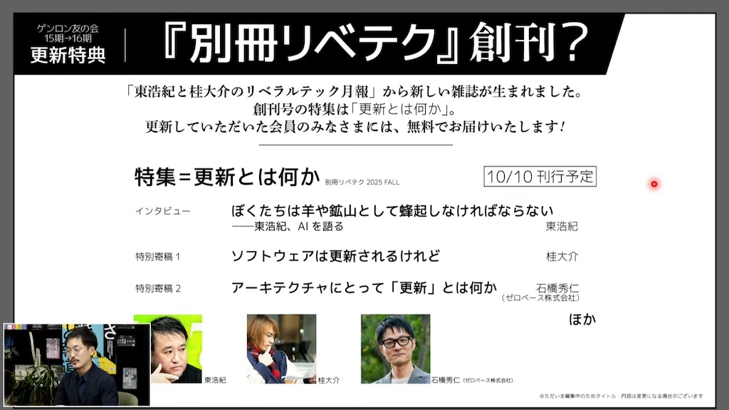 ゲンロン友の会15期→16期更新特典「別冊リベテク』創刊？
「東浩紀と桂大介のリベラルテック月報」から新しい雑誌が生まれました。
創刊号の特集は「更新とは何か」。
更新していただいた会員のみなさまには、無料でお届けいたします！
特集＝更新とは何か　別冊リベテク 2025 FALL 10/10刊行予定
インタビュー　ぼくたちは羊や鉱山として蜂起しなければならない　東浩紀、AIを語る　東浩紀
特別寄稿1　ソフトウェアは更新されるけれど　桂大介
特別寄稿2　アーキテクチャにとって「更新」とは何か　石橋秀仁（ゼロベース株式会社）
ほか
※ただいま編集中のためタイトル・内容は変更になる場合がございます